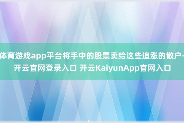 体育游戏app平台将手中的股票卖给这些追涨的散户-开云官网登录入口 开云KaiyunApp官网入口