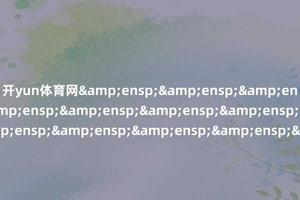 开yun体育网&ensp;&ensp;&ensp;&ensp;&ensp;&ensp;&ensp;&ensp;&ensp;&ensp;&ensp;&ensp;&ensp;&ensp;&ensp;&ensp;&ensp;&ensp;&ensp;&ensp;&ensp;&ensp;正大富邦基金惩处有限公司            -开云官网登录入口 开云KaiyunApp官网入口