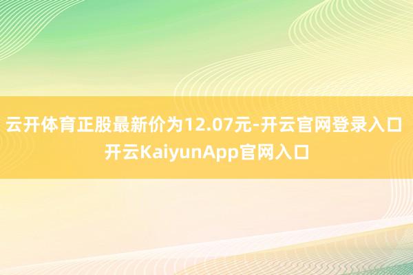 云开体育正股最新价为12.07元-开云官网登录入口 开云KaiyunApp官网入口