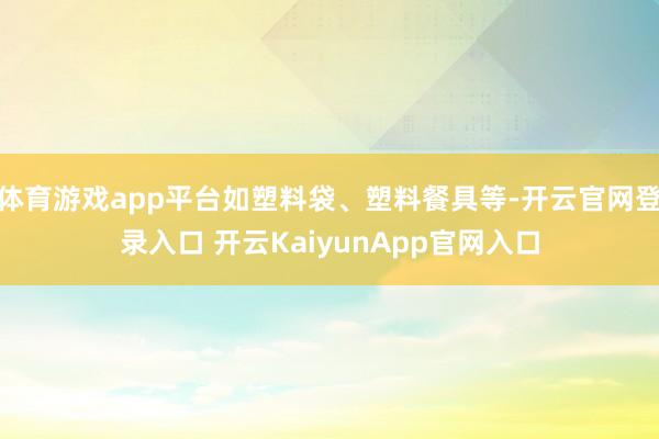 体育游戏app平台如塑料袋、塑料餐具等-开云官网登录入口 开云KaiyunApp官网入口