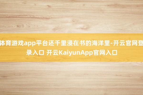 体育游戏app平台还千里浸在书的海洋里-开云官网登录入口 开云KaiyunApp官网入口