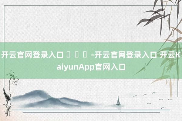 开云官网登录入口 ​​​-开云官网登录入口 开云KaiyunApp官网入口
