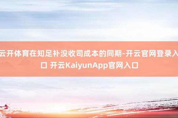 云开体育在知足补没收司成本的同期-开云官网登录入口 开云KaiyunApp官网入口