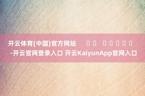 开云体育(中国)官方网站      		  					  -开云官网登录入口 开云KaiyunApp官网入口