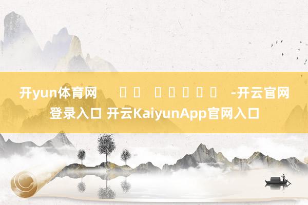 开yun体育网 -开云官网登录入口 开云KaiyunApp官网入口