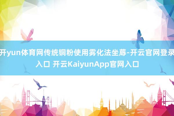 开yun体育网传统铜粉使用雾化法坐蓐-开云官网登录入口 开云KaiyunApp官网入口