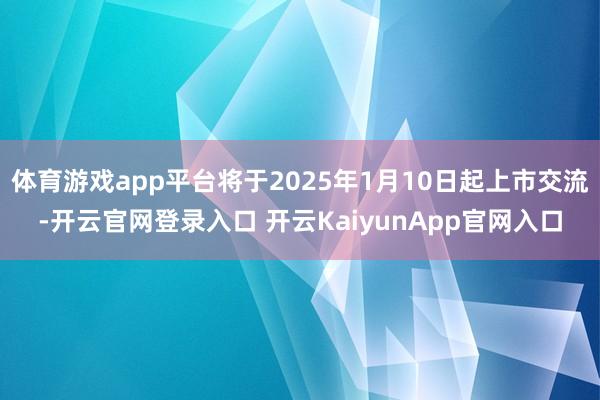 体育游戏app平台将于2025年1月10日起上市交流-开云官网登录入口 开云KaiyunApp官网入口