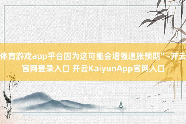 体育游戏app平台因为这可能会增强通胀预期”-开云官网登录入口 开云KaiyunApp官网入口