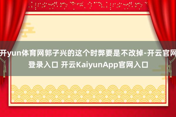 开yun体育网郭子兴的这个时弊要是不改掉-开云官网登录入口 开云KaiyunApp官网入口