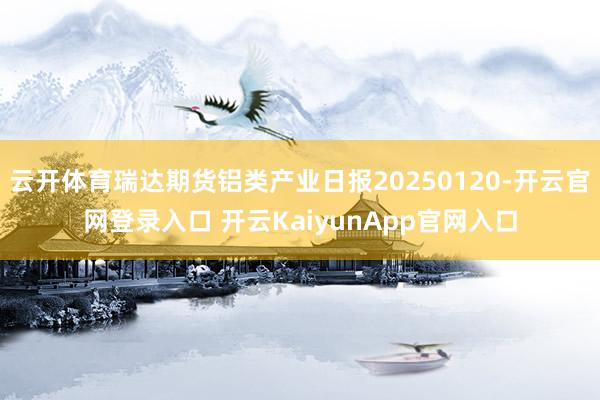 云开体育瑞达期货铝类产业日报20250120-开云官网登录入口 开云KaiyunApp官网入口