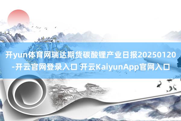 开yun体育网瑞达期货碳酸锂产业日报20250120-开云官网登录入口 开云KaiyunApp官网入口