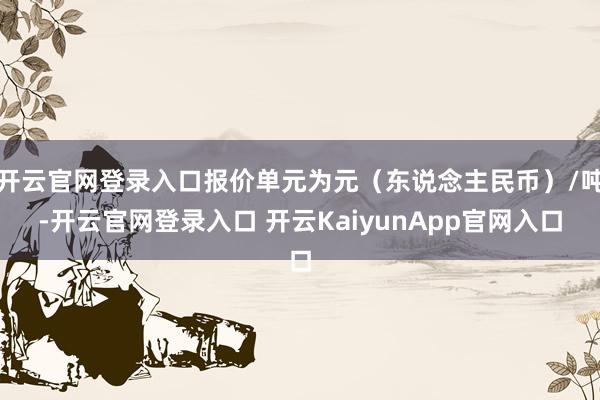 开云官网登录入口报价单元为元(东说念主民币)/吨-开云官网登录入口 开云KaiyunApp官网入口