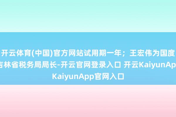 开云体育(中国)官方网站试用期一年；王宏伟为国度税务总局吉林省税务局局长-开云官网登录入口 开云KaiyunApp官网入口