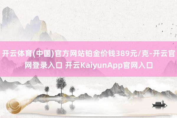 开云体育(中国)官方网站铂金价钱389元/克-开云官网登录入口 开云KaiyunApp官网入口