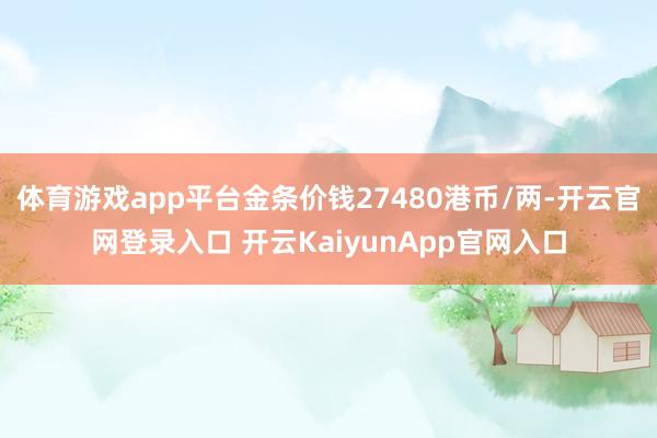 体育游戏app平台金条价钱27480港币/两-开云官网登录入口 开云KaiyunApp官网入口