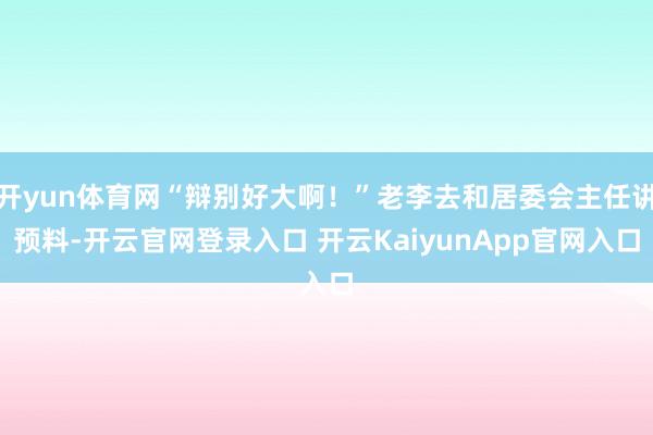 开yun体育网“辩别好大啊！”老李去和居委会主任讲预料-开云官网登录入口 开云KaiyunApp官网入口