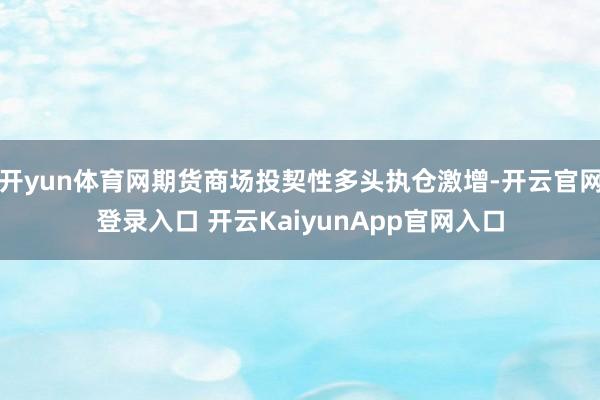 开yun体育网期货商场投契性多头执仓激增-开云官网登录入口 开云KaiyunApp官网入口