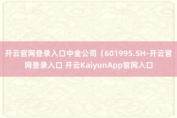 开云官网登录入口中金公司（601995.SH-开云官网登录入口 开云KaiyunApp官网入口