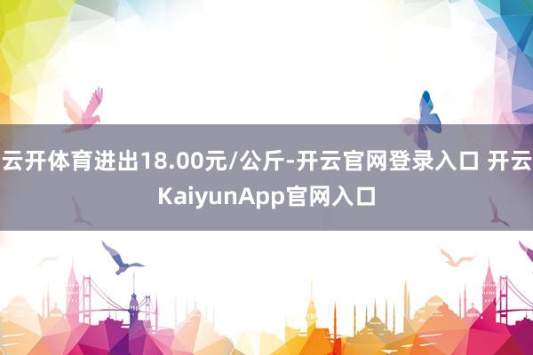 云开体育进出18.00元/公斤-开云官网登录入口 开云KaiyunApp官网入口