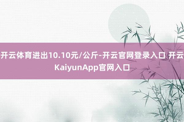 开云体育进出10.10元/公斤-开云官网登录入口 开云KaiyunApp官网入口