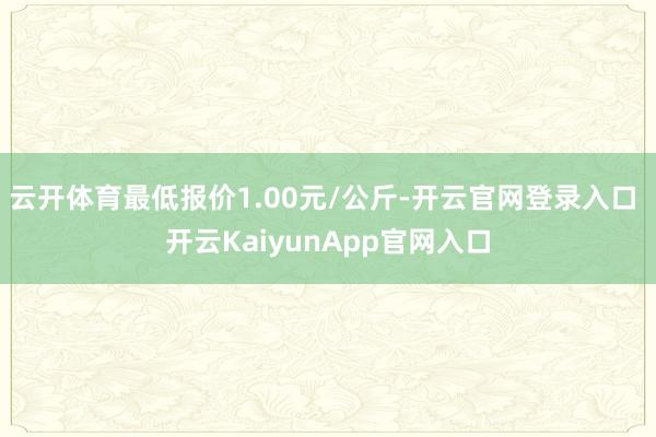 云开体育最低报价1.00元/公斤-开云官网登录入口 开云KaiyunApp官网入口