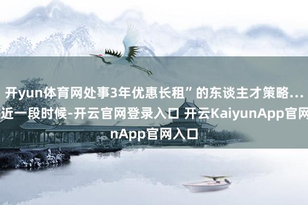 开yun体育网处事3年优惠长租”的东谈主才策略……最近一段时候-开云官网登录入口 开云KaiyunApp官网入口