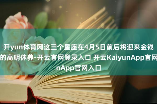 开yun体育网这三个星座在4月5日前后将迎来金钱款式的高明休养-开云官网登录入口 开云KaiyunApp官网入口