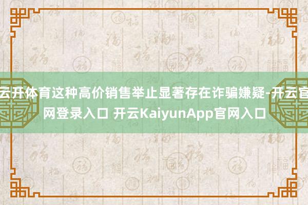 云开体育这种高价销售举止显著存在诈骗嫌疑-开云官网登录入口 开云KaiyunApp官网入口