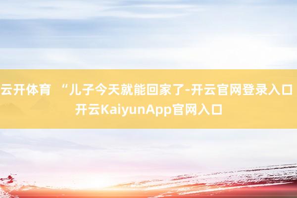 云开体育  “儿子今天就能回家了-开云官网登录入口 开云KaiyunApp官网入口