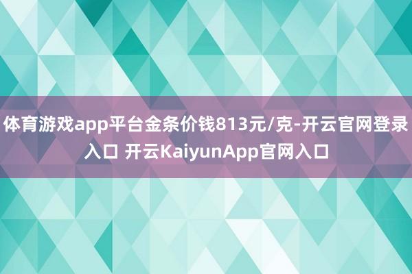 体育游戏app平台金条价钱813元/克-开云官网登录入口 开云KaiyunApp官网入口