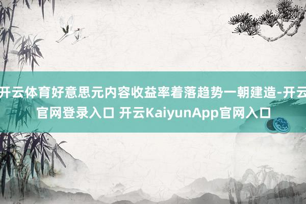 开云体育好意思元内容收益率着落趋势一朝建造-开云官网登录入口 开云KaiyunApp官网入口