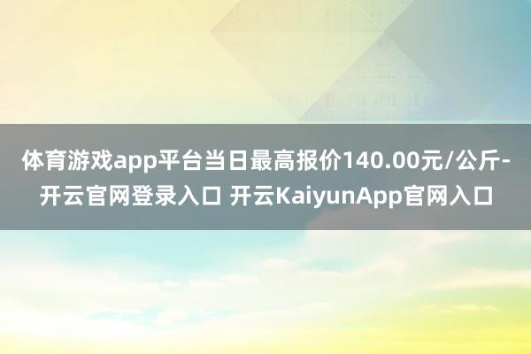 体育游戏app平台当日最高报价140.00元/公斤-开云官网登录入口 开云KaiyunApp官网入口