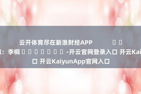 云开体育尽在新浪财经APP            						株连裁剪：李桐 							-开云官网登录入口 开云KaiyunApp官网入口