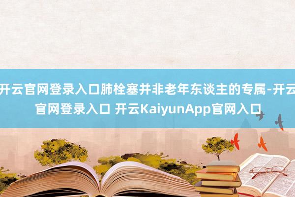 开云官网登录入口肺栓塞并非老年东谈主的专属-开云官网登录入口 开云KaiyunApp官网入口