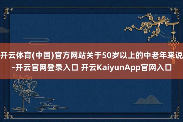 开云体育(中国)官方网站关于50岁以上的中老年来说-开云官网登录入口 开云KaiyunApp官网入口
