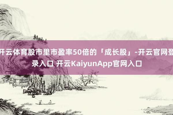 开云体育股市里市盈率50倍的「成长股」-开云官网登录入口 开云KaiyunApp官网入口