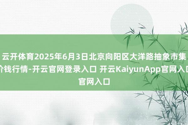 云开体育2025年6月3日北京向阳区大洋路抽象市集价钱行情-开云官网登录入口 开云KaiyunApp官网入口
