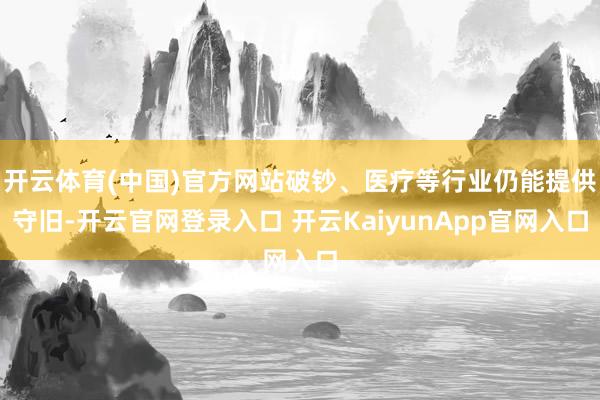 开云体育(中国)官方网站破钞、医疗等行业仍能提供守旧-开云官网登录入口 开云KaiyunApp官网入口