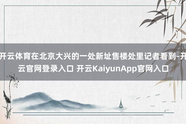 开云体育在北京大兴的一处新址售楼处里记者看到-开云官网登录入口 开云KaiyunApp官网入口