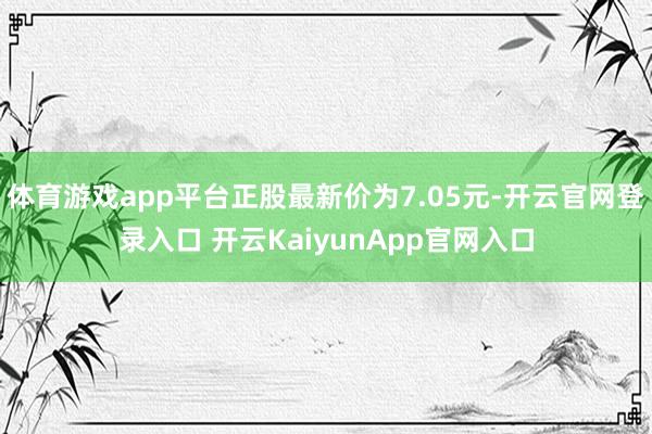 体育游戏app平台正股最新价为7.05元-开云官网登录入口 开云KaiyunApp官网入口