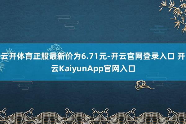 云开体育正股最新价为6.71元-开云官网登录入口 开云KaiyunApp官网入口