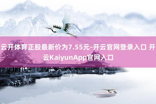 云开体育正股最新价为7.55元-开云官网登录入口 开云KaiyunApp官网入口