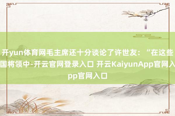 开yun体育网毛主席还十分谈论了许世友：“在这些建国将领中-开云官网登录入口 开云KaiyunApp官网入口