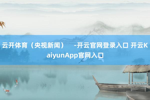 云开体育（央视新闻）    -开云官网登录入口 开云KaiyunApp官网入口