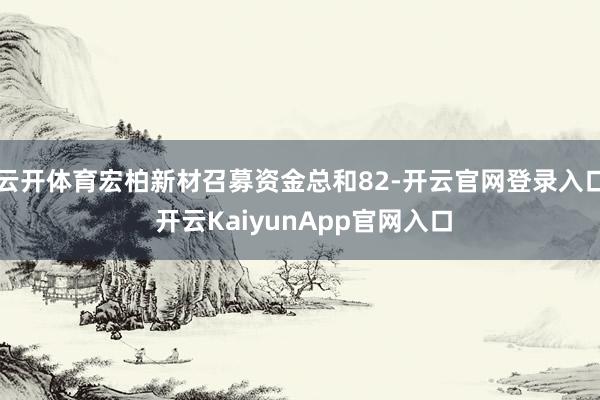云开体育宏柏新材召募资金总和82-开云官网登录入口 开云KaiyunApp官网入口