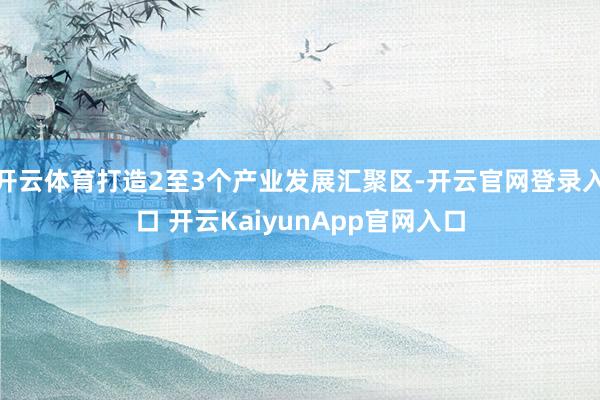 开云体育打造2至3个产业发展汇聚区-开云官网登录入口 开云KaiyunApp官网入口