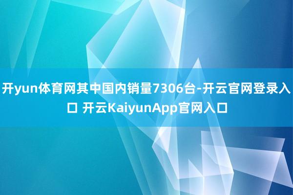 开yun体育网其中国内销量7306台-开云官网登录入口 开云KaiyunApp官网入口