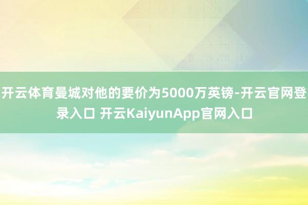开云体育曼城对他的要价为5000万英镑-开云官网登录入口 开云KaiyunApp官网入口