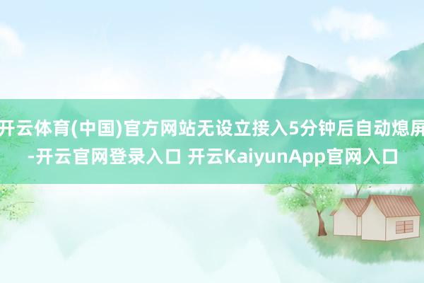 开云体育(中国)官方网站无设立接入5分钟后自动熄屏-开云官网登录入口 开云KaiyunApp官网入口