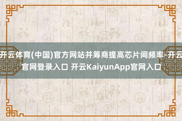 开云体育(中国)官方网站并筹商提高芯片间频率-开云官网登录入口 开云KaiyunApp官网入口
